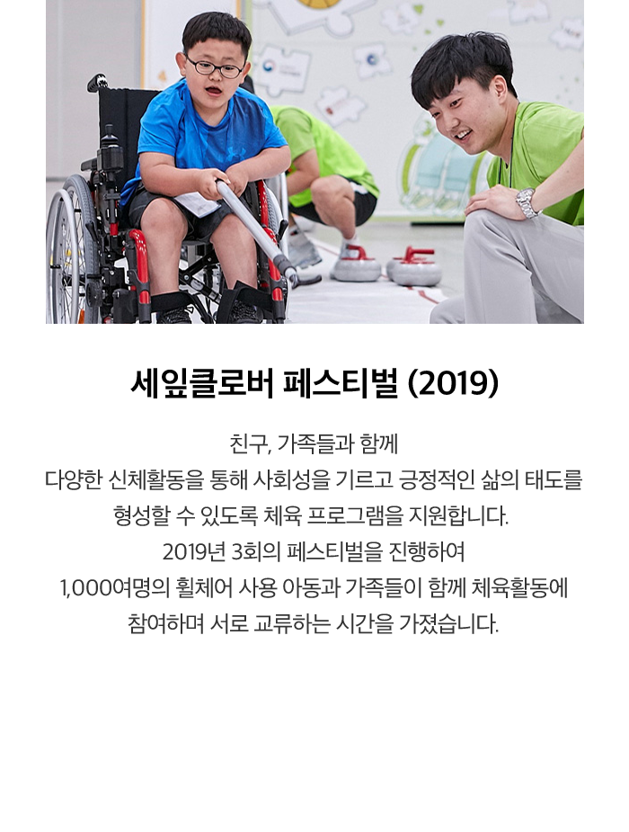 세잎클로버 페스티벌 (2019) 친구, 가족들과 함께 다양한 신체활동을 통해 사회성을 기르고 긍정적인 삶의 태도를 형성할 수 있도록 체육 프로그램을 지원합니다. 2019년 3회의 페스티벌을 진행하여 1,000 여명의 휠체어 사용 아동과 가족들이 함께 체육활동에 참여하며 서로 교류하는 시간을 가졌습니다.